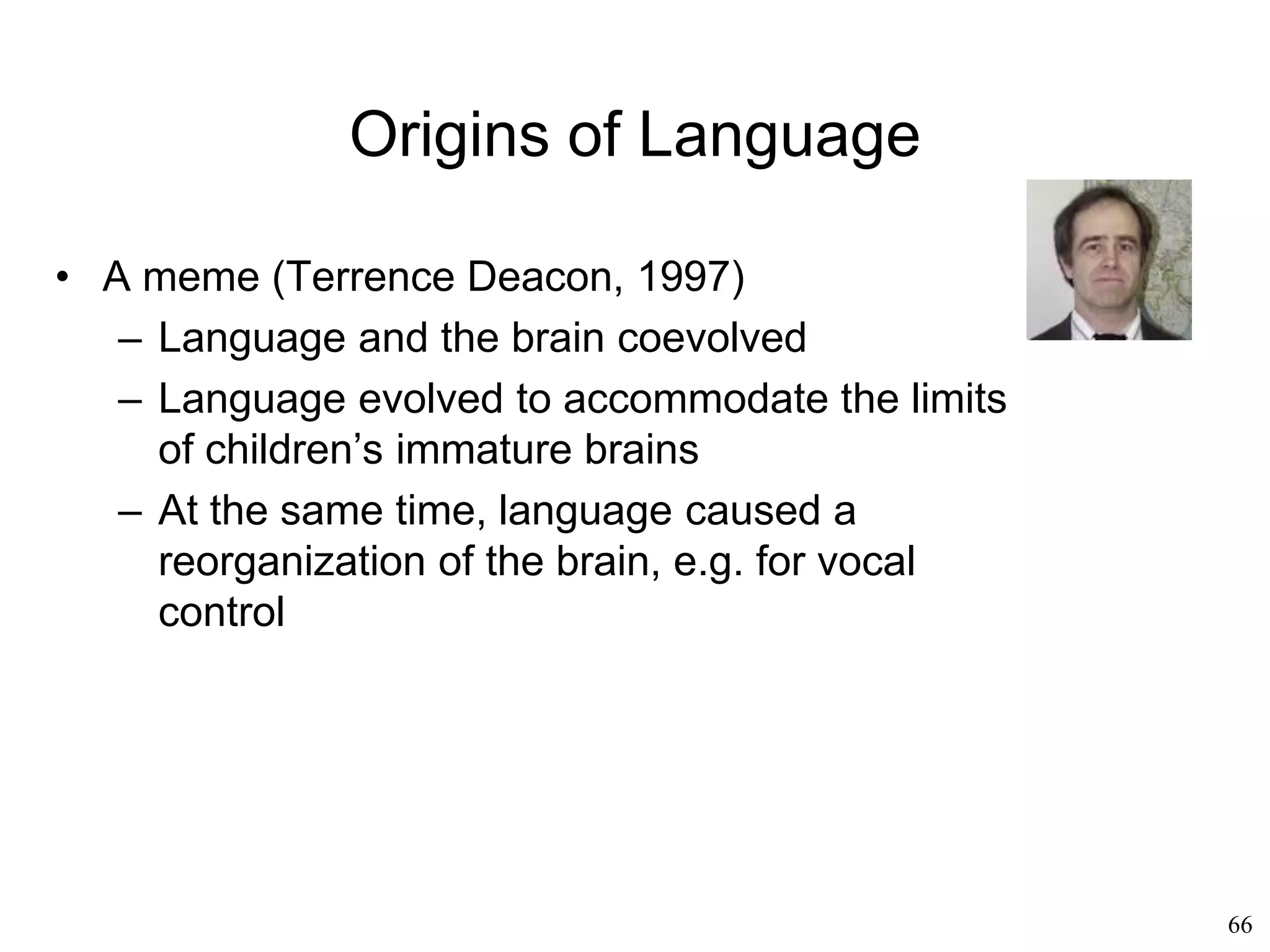 66
Origins of Language
• Susanne Langer (1942)
– Singing and dancing came first
– The language of children fluctuates violently
in tone
– Singing and speaking became two different
things; and today we teach children not to
scream, not to cry, not to jubilate, and so
forth, thus progressively eliminating the
"singing" quality of language
– Humans are singing and dancing animals
 
