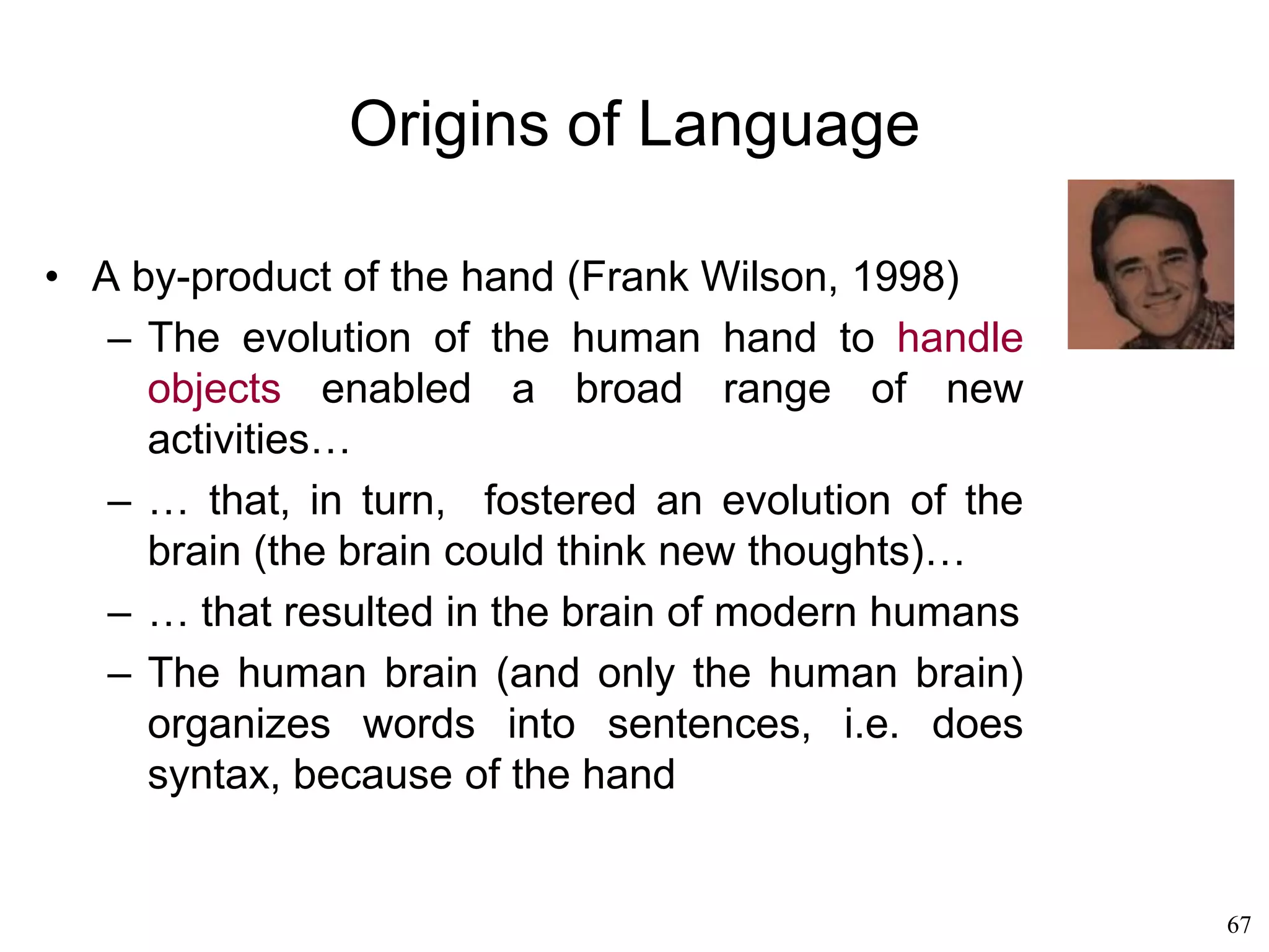 67
Origins of Language
• Susanne Langer (1942)
– We often confuse the importance and the
origin of a phenomenon
– The mind creates symbols all the time
– Then some of its symbolic activity turns out
to be important for some practical activity
– We think that speech is for communicating,
when in reality communication was just a by-
product of speech.
– Music was yet another manifestation of the
mind's endless symbol processing, but then
became important to express feelings that
couldn't be expressed by speech alone
 