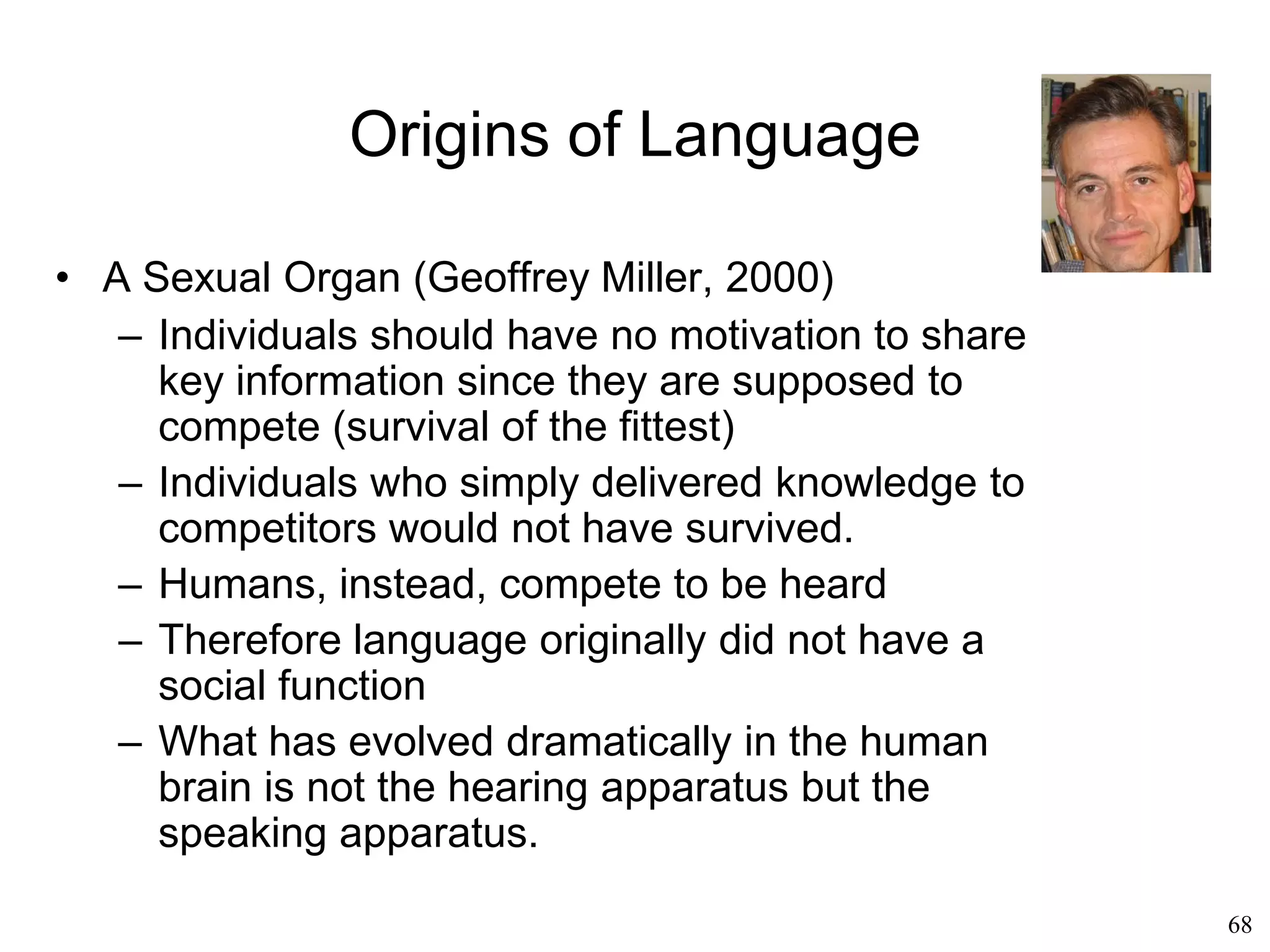 68
Origins of Language
• Co-evolution (Ralph Holloway, 1967)
– Ancient hominids still had a small brain like
apes but could already do things that an ape's
brain couldn’t do like full bipedalism
– Brain reorganization must have preceded brain
evolution
– That reorganization was due to positive
feedback between “mental” evolution and bodily
evolution
– Language and the brain coevolved
 