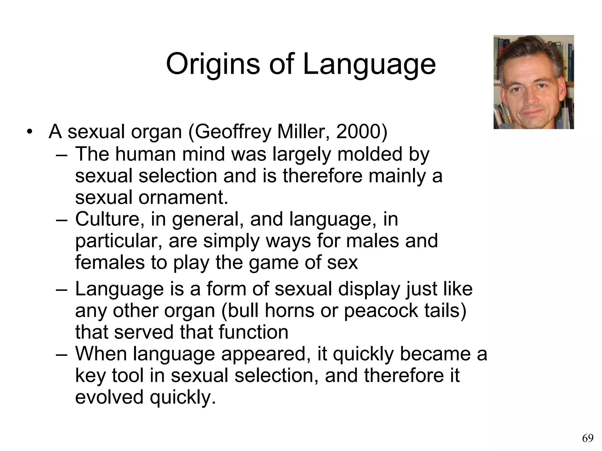 69
Origins of Language
• A by-product of socialization (Nicholas
Humphrey, 1983)
– Social intelligence is the form of intelligence
that is unique to humans
– Language was born out of the need to
socialize
 