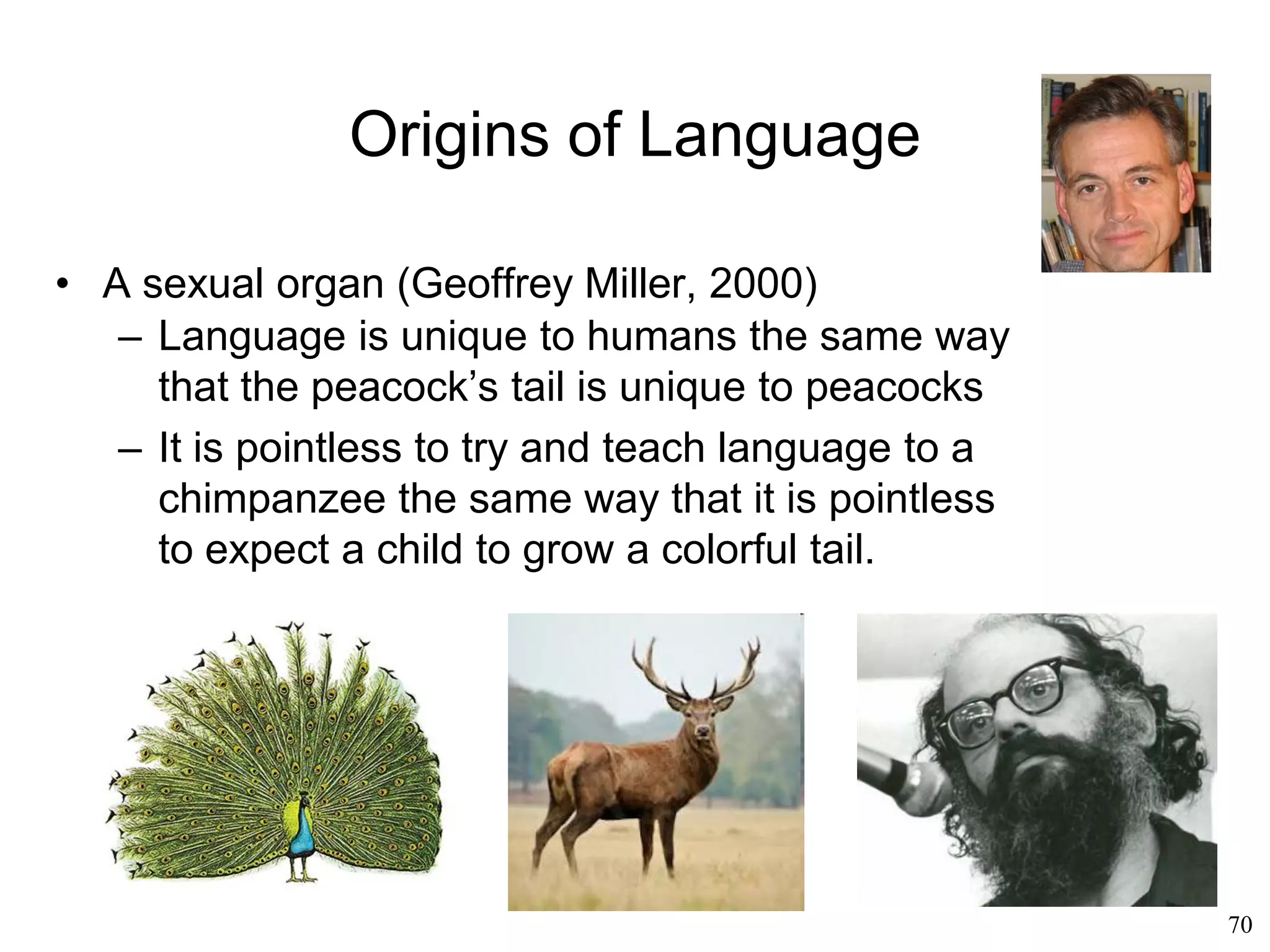 70
Origins of Language
• An evolutionary accident (Philip Lieberman, 1984)
– The brain is the result of evolutionary
improvements that progressively enabled new
faculties
– Language arose when speech and syntax were
added to older communication systems
– Language is a relatively recent evolutionary
innovation
– Speech allowed humans to overcome the
limitations of the mammalian auditory system
– Syntax allowed humans to overcome the limits
of memory
 