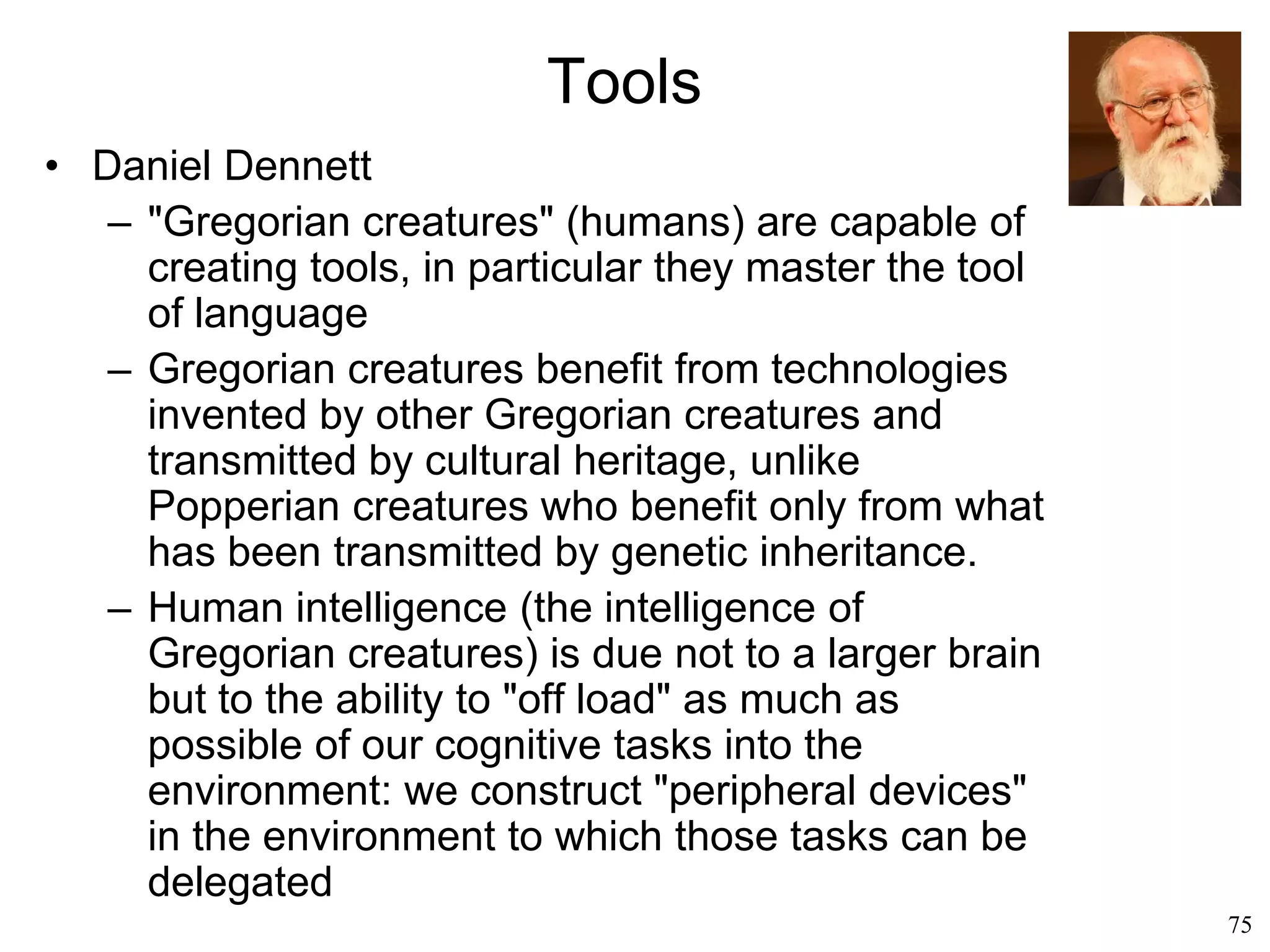 75
Origins of Language
• Symbolic representation (Derek Bickerton, 1992)
– We cannot recall any event before we learned
language
– We can remember thoughts only after we
learned language
– Language seems to be a precondition to all the
other features that we rank as unique to
humans
– Language created consciousness
 