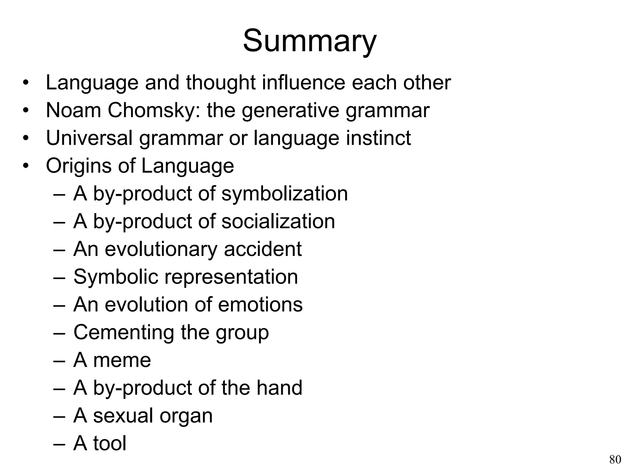 80
Origins of Language
• A by-product of the hand (Frank Wilson, 1998)
– The evolution of the human hand to handle
objects enabled a broad range of new
activities…
– … that, in turn, fostered an evolution of the
brain (the brain could think new thoughts)…
– … that resulted in the brain of modern humans
– The human brain (and only the human brain)
organizes words into sentences, i.e. does
syntax, because of the hand
 
