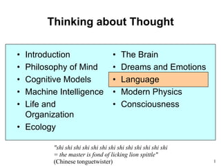 1
Thinking about Thought
• Introduction
• Philosophy of Mind
• Cognitive Models
• Machine Intelligence
• Life and
Organization
• Ecology
• The Brain
• Dreams and Emotions
• Language
• Modern Physics
• Consciousness
"shi shi shi shi shi shi shi shi shi shi shi shi shi
= the master is fond of licking lion spittle"
(Chinese tonguetwister)
 