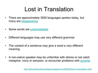 Lost in Translation
• There are approximately 3000 languages spoken today, but
many are disappearing
• Some words are untranslatable
• Different languages may use very different grammar
• The context of a sentence may give a word a very different
meaning
• A non-native speaker may be unfamiliar with idioms or not catch
metaphor, irony or sarcasm, or encounter problems with accents
http://edrontheoryofknowledge.blogspot.mx/2009/02/lost-in-translation.html
 