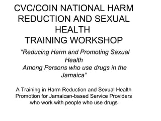 CVC/COIN NATIONAL HARM
REDUCTION AND SEXUAL
HEALTH
TRAINING WORKSHOP
“Reducing Harm and Promoting Sexual
Health
Among Persons who use drugs in the
Jamaica”
A Training in Harm Reduction and Sexual Health
Promotion for Jamaican-based Service Providers
who work with people who use drugs
 