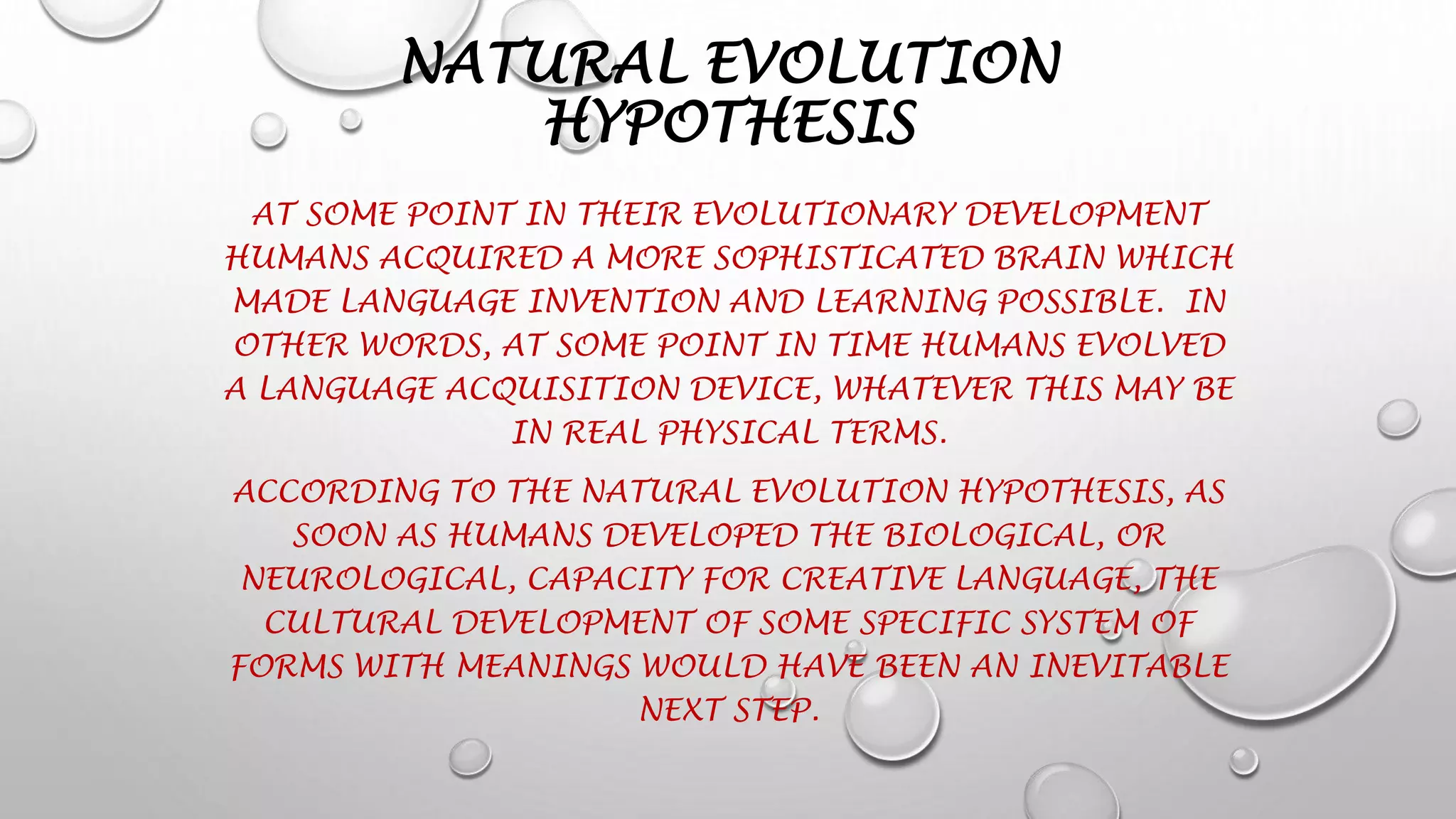 NATURAL EVOLUTION
HYPOTHESIS
AT SOME POINT IN THEIR EVOLUTIONARY DEVELOPMENT
HUMANS ACQUIRED A MORE SOPHISTICATED BRAIN WHICH
MADE LANGUAGE INVENTION AND LEARNING POSSIBLE. IN
OTHER WORDS, AT SOME POINT IN TIME HUMANS EVOLVED
A LANGUAGE ACQUISITION DEVICE, WHATEVER THIS MAY BE
IN REAL PHYSICAL TERMS.
ACCORDING TO THE NATURAL EVOLUTION HYPOTHESIS, AS
SOON AS HUMANS DEVELOPED THE BIOLOGICAL, OR
NEUROLOGICAL, CAPACITY FOR CREATIVE LANGUAGE, THE
CULTURAL DEVELOPMENT OF SOME SPECIFIC SYSTEM OF
FORMS WITH MEANINGS WOULD HAVE BEEN AN INEVITABLE
NEXT STEP.
 