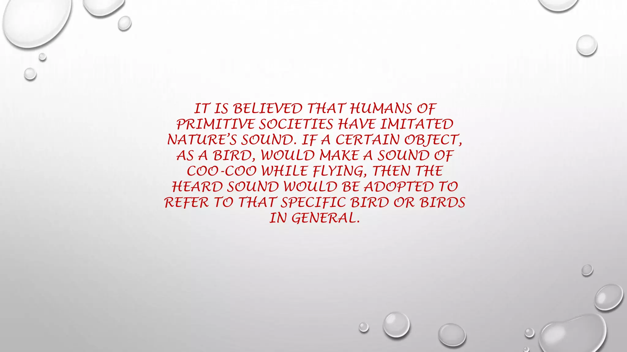 IT IS BELIEVED THAT HUMANS OF
PRIMITIVE SOCIETIES HAVE IMITATED
NATURE’S SOUND. IF A CERTAIN OBJECT,
AS A BIRD, WOULD MAKE A SOUND OF
COO-COO WHILE FLYING, THEN THE
HEARD SOUND WOULD BE ADOPTED TO
REFER TO THAT SPECIFIC BIRD OR BIRDS
IN GENERAL.
 
