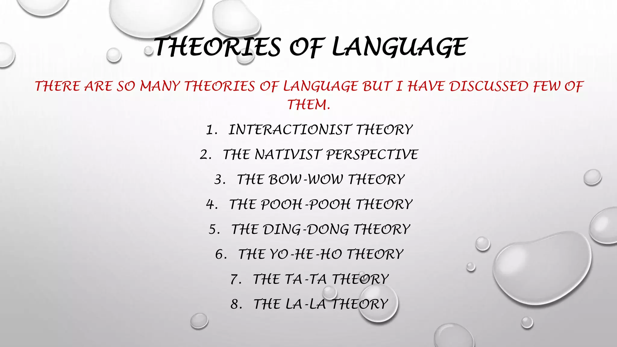 THEORIES OF LANGUAGE
THERE ARE SO MANY THEORIES OF LANGUAGE BUT I HAVE DISCUSSED FEW OF
THEM.
1. INTERACTIONIST THEORY
2. THE NATIVIST PERSPECTIVE
3. THE BOW-WOW THEORY
4. THE POOH-POOH THEORY
5. THE DING-DONG THEORY
6. THE YO-HE-HO THEORY
7. THE TA-TA THEORY
8. THE LA-LA THEORY
 