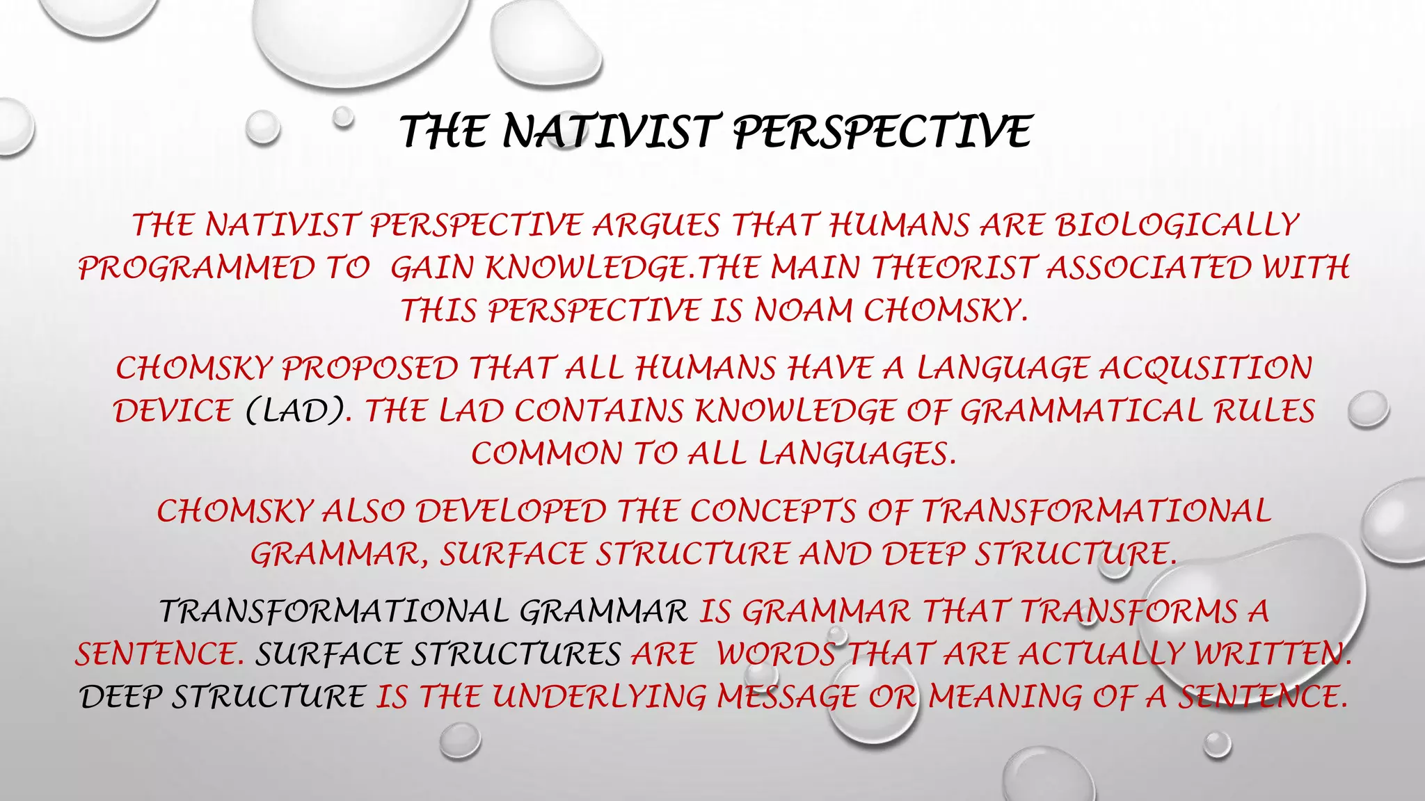THE NATIVIST PERSPECTIVE
THE NATIVIST PERSPECTIVE ARGUES THAT HUMANS ARE BIOLOGICALLY
PROGRAMMED TO GAIN KNOWLEDGE.THE MAIN THEORIST ASSOCIATED WITH
THIS PERSPECTIVE IS NOAM CHOMSKY.
CHOMSKY PROPOSED THAT ALL HUMANS HAVE A LANGUAGE ACQUSITION
DEVICE (LAD). THE LAD CONTAINS KNOWLEDGE OF GRAMMATICAL RULES
COMMON TO ALL LANGUAGES.
CHOMSKY ALSO DEVELOPED THE CONCEPTS OF TRANSFORMATIONAL
GRAMMAR, SURFACE STRUCTURE AND DEEP STRUCTURE.
TRANSFORMATIONAL GRAMMAR IS GRAMMAR THAT TRANSFORMS A
SENTENCE. SURFACE STRUCTURES ARE WORDS THAT ARE ACTUALLY WRITTEN.
DEEP STRUCTURE IS THE UNDERLYING MESSAGE OR MEANING OF A SENTENCE.
 