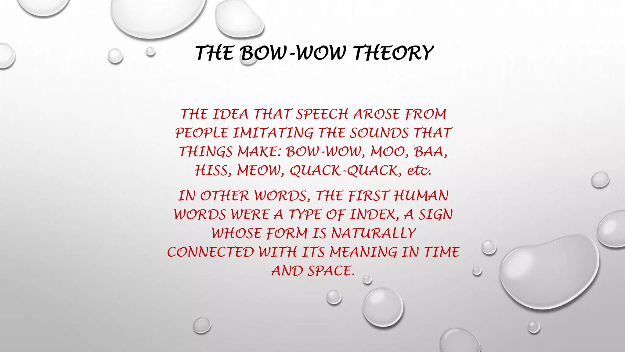 THE BOW-WOW THEORY
THE IDEA THAT SPEECH AROSE FROM
PEOPLE IMITATING THE SOUNDS THAT
THINGS MAKE: BOW-WOW, MOO, BAA,
HISS, MEOW, QUACK-QUACK, etc.
IN OTHER WORDS, THE FIRST HUMAN
WORDS WERE A TYPE OF INDEX, A SIGN
WHOSE FORM IS NATURALLY
CONNECTED WITH ITS MEANING IN TIME
AND SPACE.
 