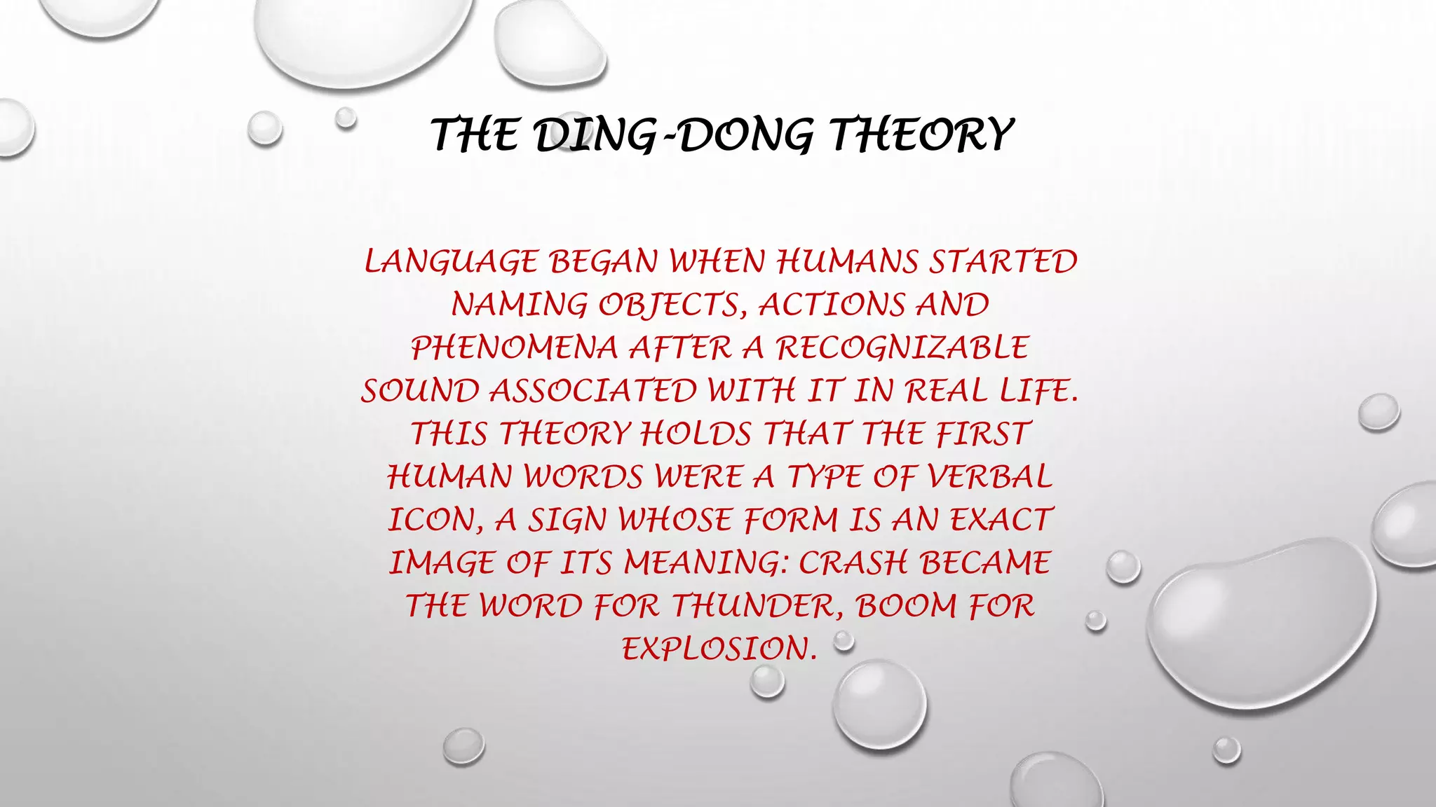 THE DING-DONG THEORY
LANGUAGE BEGAN WHEN HUMANS STARTED
NAMING OBJECTS, ACTIONS AND
PHENOMENA AFTER A RECOGNIZABLE
SOUND ASSOCIATED WITH IT IN REAL LIFE.
THIS THEORY HOLDS THAT THE FIRST
HUMAN WORDS WERE A TYPE OF VERBAL
ICON, A SIGN WHOSE FORM IS AN EXACT
IMAGE OF ITS MEANING: CRASH BECAME
THE WORD FOR THUNDER, BOOM FOR
EXPLOSION.
 