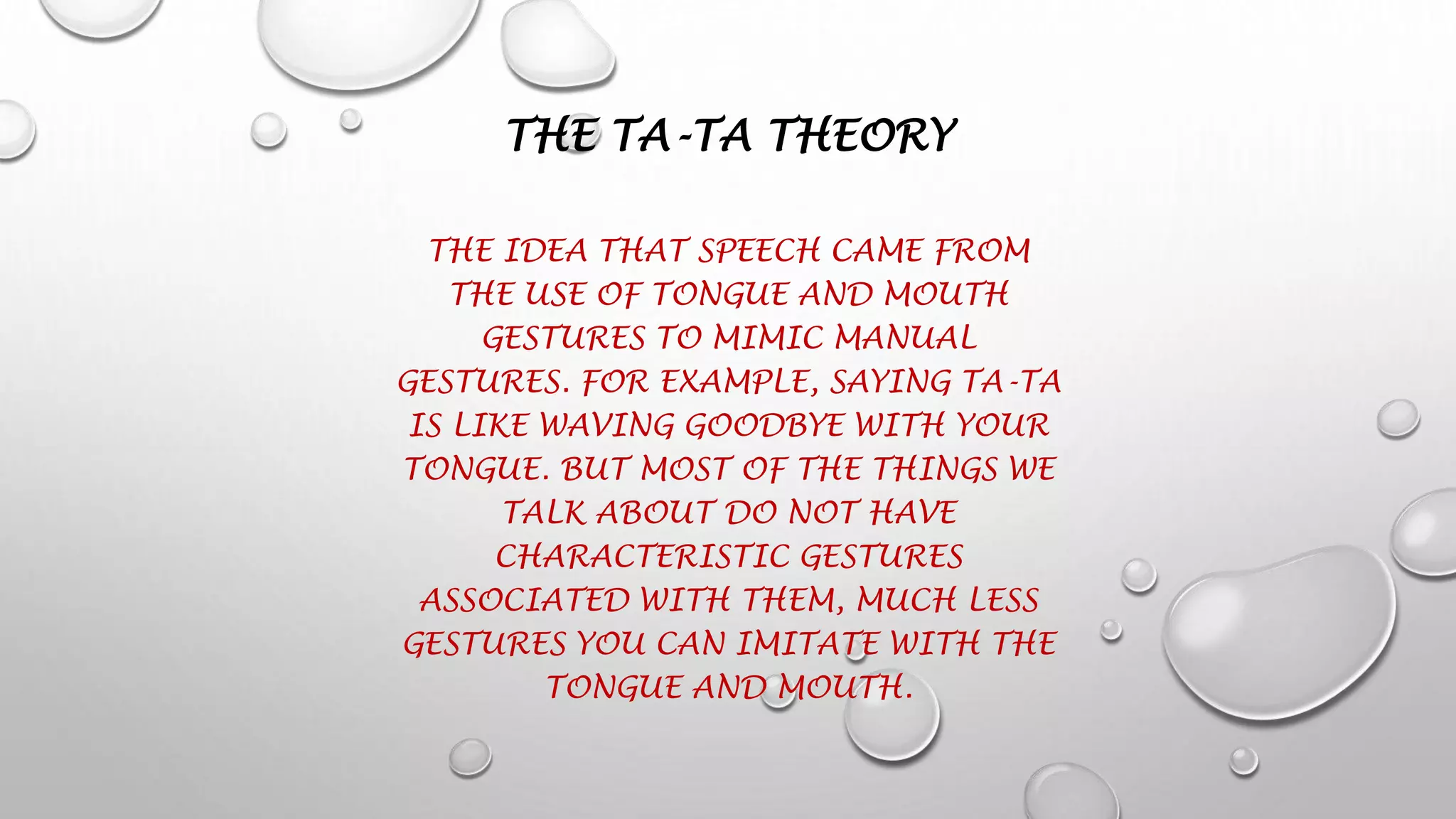 THE TA-TA THEORY
THE IDEA THAT SPEECH CAME FROM
THE USE OF TONGUE AND MOUTH
GESTURES TO MIMIC MANUAL
GESTURES. FOR EXAMPLE, SAYING TA-TA
IS LIKE WAVING GOODBYE WITH YOUR
TONGUE. BUT MOST OF THE THINGS WE
TALK ABOUT DO NOT HAVE
CHARACTERISTIC GESTURES
ASSOCIATED WITH THEM, MUCH LESS
GESTURES YOU CAN IMITATE WITH THE
TONGUE AND MOUTH.
 