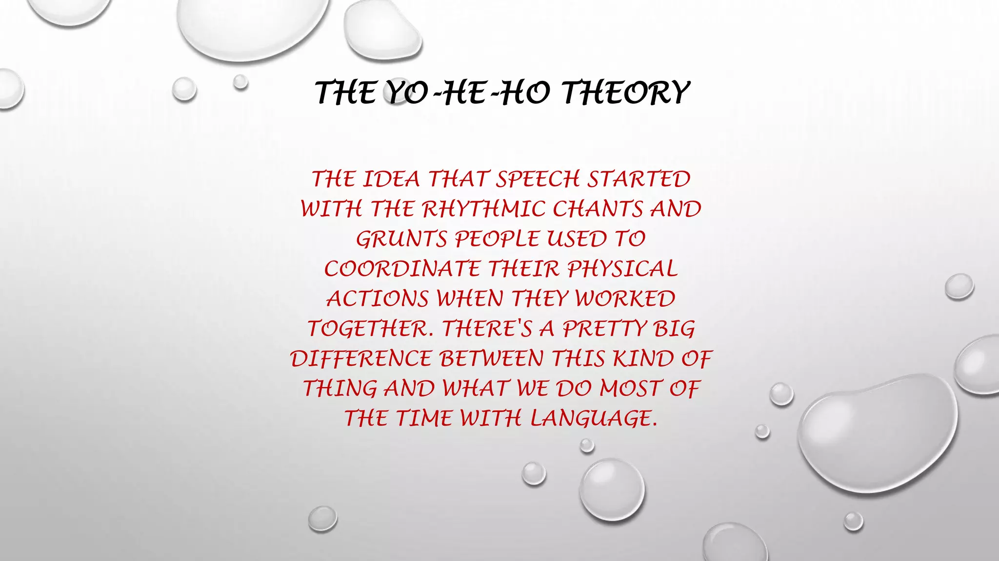THE YO-HE-HO THEORY
THE IDEA THAT SPEECH STARTED
WITH THE RHYTHMIC CHANTS AND
GRUNTS PEOPLE USED TO
COORDINATE THEIR PHYSICAL
ACTIONS WHEN THEY WORKED
TOGETHER. THERE'S A PRETTY BIG
DIFFERENCE BETWEEN THIS KIND OF
THING AND WHAT WE DO MOST OF
THE TIME WITH LANGUAGE.
 