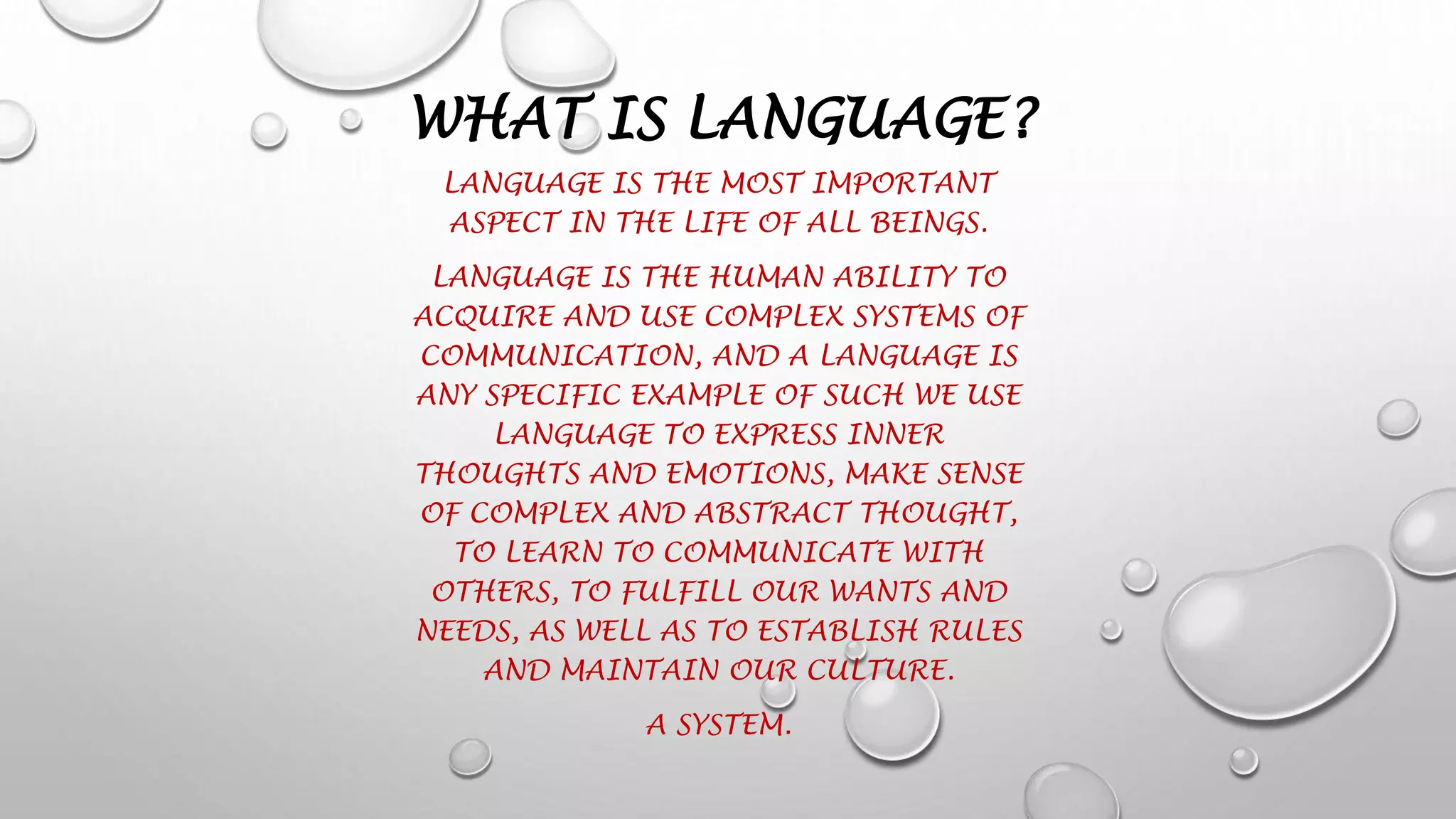 WHAT IS LANGUAGE?
LANGUAGE IS THE MOST IMPORTANT
ASPECT IN THE LIFE OF ALL BEINGS.
LANGUAGE IS THE HUMAN ABILITY TO
ACQUIRE AND USE COMPLEX SYSTEMS OF
COMMUNICATION, AND A LANGUAGE IS
ANY SPECIFIC EXAMPLE OF SUCH WE USE
LANGUAGE TO EXPRESS INNER
THOUGHTS AND EMOTIONS, MAKE SENSE
OF COMPLEX AND ABSTRACT THOUGHT,
TO LEARN TO COMMUNICATE WITH
OTHERS, TO FULFILL OUR WANTS AND
NEEDS, AS WELL AS TO ESTABLISH RULES
AND MAINTAIN OUR CULTURE.
A SYSTEM.
 