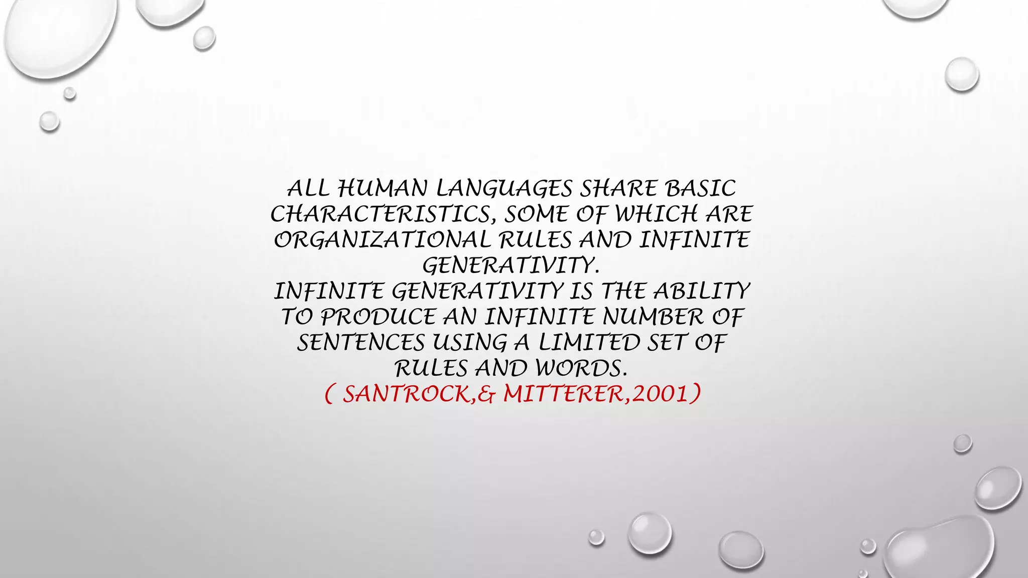 ALL HUMAN LANGUAGES SHARE BASIC
CHARACTERISTICS, SOME OF WHICH ARE
ORGANIZATIONAL RULES AND INFINITE
GENERATIVITY.
INFINITE GENERATIVITY IS THE ABILITY
TO PRODUCE AN INFINITE NUMBER OF
SENTENCES USING A LIMITED SET OF
RULES AND WORDS.
( SANTROCK,& MITTERER,2001)
 