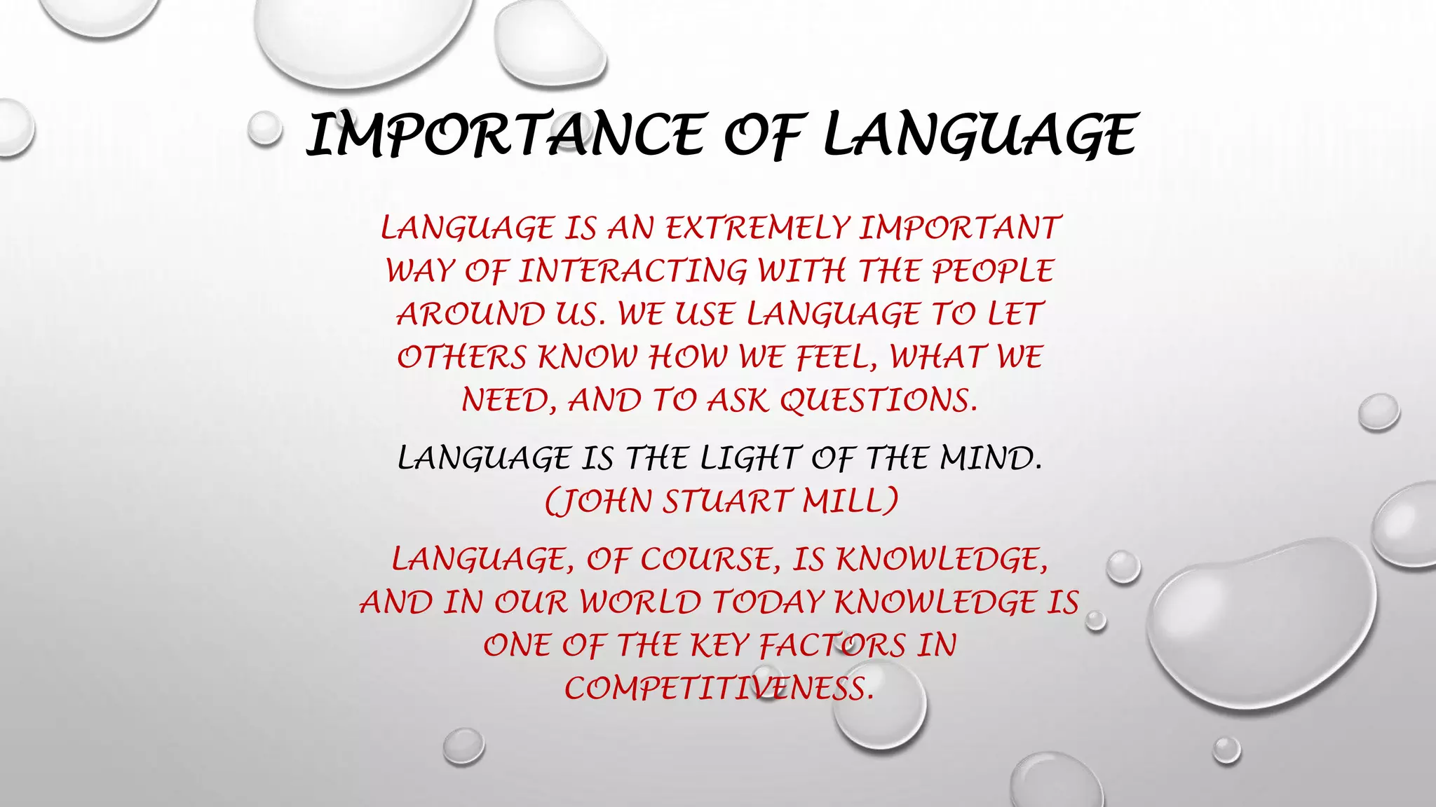 IMPORTANCE OF LANGUAGE
LANGUAGE IS AN EXTREMELY IMPORTANT
WAY OF INTERACTING WITH THE PEOPLE
AROUND US. WE USE LANGUAGE TO LET
OTHERS KNOW HOW WE FEEL, WHAT WE
NEED, AND TO ASK QUESTIONS.
LANGUAGE IS THE LIGHT OF THE MIND.
(JOHN STUART MILL)
LANGUAGE, OF COURSE, IS KNOWLEDGE,
AND IN OUR WORLD TODAY KNOWLEDGE IS
ONE OF THE KEY FACTORS IN
COMPETITIVENESS.
 