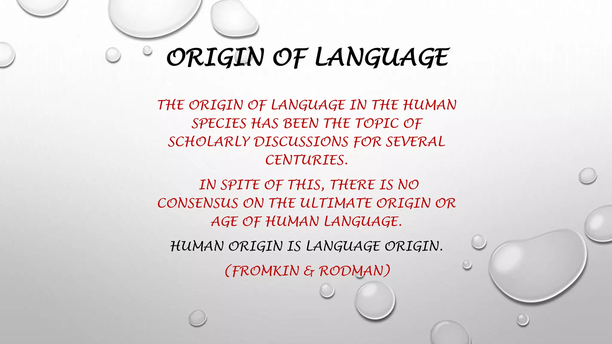 ORIGIN OF LANGUAGE
THE ORIGIN OF LANGUAGE IN THE HUMAN
SPECIES HAS BEEN THE TOPIC OF
SCHOLARLY DISCUSSIONS FOR SEVERAL
CENTURIES.
IN SPITE OF THIS, THERE IS NO
CONSENSUS ON THE ULTIMATE ORIGIN OR
AGE OF HUMAN LANGUAGE.
HUMAN ORIGIN IS LANGUAGE ORIGIN.
(FROMKIN & RODMAN)
 