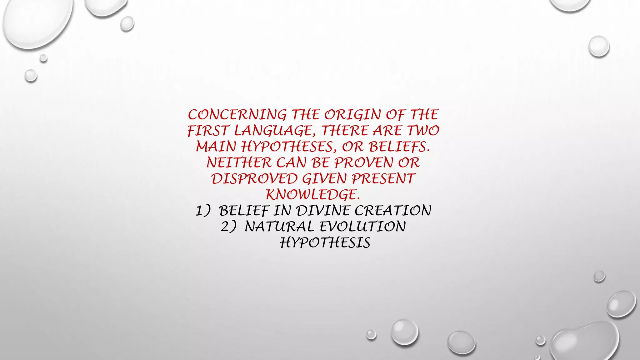 CONCERNING THE ORIGIN OF THE
FIRST LANGUAGE, THERE ARE TWO
MAIN HYPOTHESES, OR BELIEFS.
NEITHER CAN BE PROVEN OR
DISPROVED GIVEN PRESENT
KNOWLEDGE.
1) BELIEF IN DIVINE CREATION
2) NATURAL EVOLUTION
HYPOTHESIS
 