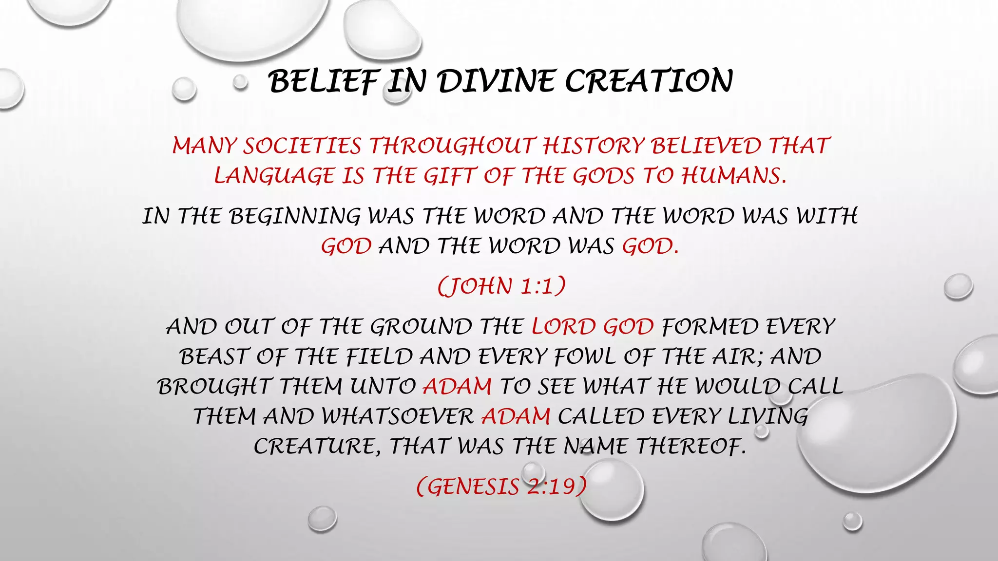 BELIEF IN DIVINE CREATION
MANY SOCIETIES THROUGHOUT HISTORY BELIEVED THAT
LANGUAGE IS THE GIFT OF THE GODS TO HUMANS.
IN THE BEGINNING WAS THE WORD AND THE WORD WAS WITH
GOD AND THE WORD WAS GOD.
(JOHN 1:1)
AND OUT OF THE GROUND THE LORD GOD FORMED EVERY
BEAST OF THE FIELD AND EVERY FOWL OF THE AIR; AND
BROUGHT THEM UNTO ADAM TO SEE WHAT HE WOULD CALL
THEM AND WHATSOEVER ADAM CALLED EVERY LIVING
CREATURE, THAT WAS THE NAME THEREOF.
(GENESIS 2:19)
 