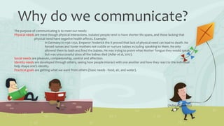 Why do we communicate?
The purpose of communicating is to meet our needs:
Physical needs are meet though physical interactions. Isolated people tend to have shorter life spans, and those lacking that
physical need have negative health affects. Example:
In Germany in 1196-1250, Emperor Frederick the II proved that lack of physical need can lead to death. He
forced nurses and foster mothers not cuddle or nurture babies including speaking to them. He only
allowed them to bath and feed the babies. He was trying to prove what Mother Tongue they would speak,
but was unsuccessful since all the babies died (Adler et al, 2012).
Social needs are pleasure, companionship, control and affection.
Identity needs are developed through others, seeing how people interact with one another and how they react to the individual
help shape one’s identity.
Practical goals are getting what we want from others (basic needs - food, air, and water).
(Adler et al, 2012)
 