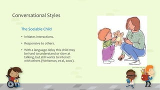 Conversational Styles
The Sociable Child
• Initiates interactions.
• Responsive to others.
• With a language delay this child may
be hard to understand or slow at
talking, but still wants to interact
with others (Weitzman, et al, 2002).
(www.hanen.org, 2015)
 