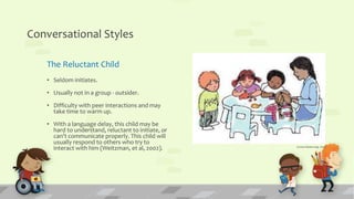 Conversational Styles
The Reluctant Child
• Seldom initiates.
• Usually not in a group - outsider.
• Difficulty with peer interactions and may
take time to warm up.
• With a language delay, this child may be
hard to understand, reluctant to initiate, or
can’t communicate properly. This child will
usually respond to others who try to
interact with him (Weitzman, et al, 2002). (www.hanen.org, 2015)
 