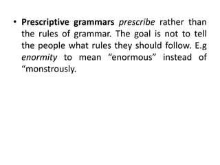 • Prescriptive grammars prescribe rather than
the rules of grammar. The goal is not to tell
the people what rules they should follow. E.g
enormity to mean “enormous” instead of
“monstrously.
 