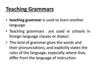 Teaching Grammars
• teaching grammar is used to learn another
language.
• Teaching grammars are used in schools in
foreign language classes or dialect.
• This kind of grammar gives the words and
their pronunciations, and explicitly states the
rules of the language, especially where they
differ from the language of instruction.
 