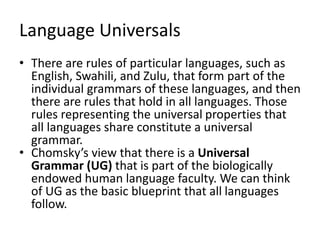 Language Universals
• There are rules of particular languages, such as
English, Swahili, and Zulu, that form part of the
individual grammars of these languages, and then
there are rules that hold in all languages. Those
rules representing the universal properties that
all languages share constitute a universal
grammar.
• Chomsky’s view that there is a Universal
Grammar (UG) that is part of the biologically
endowed human language faculty. We can think
of UG as the basic blueprint that all languages
follow.
 