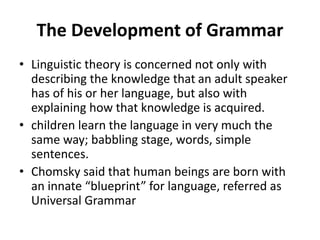 The Development of Grammar
• Linguistic theory is concerned not only with
describing the knowledge that an adult speaker
has of his or her language, but also with
explaining how that knowledge is acquired.
• children learn the language in very much the
same way; babbling stage, words, simple
sentences.
• Chomsky said that human beings are born with
an innate “blueprint” for language, referred as
Universal Grammar
 