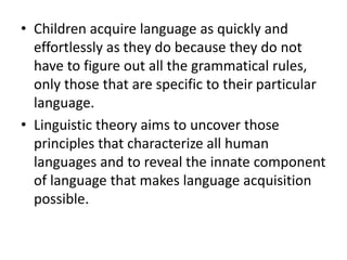 • Children acquire language as quickly and
effortlessly as they do because they do not
have to figure out all the grammatical rules,
only those that are specific to their particular
language.
• Linguistic theory aims to uncover those
principles that characterize all human
languages and to reveal the innate component
of language that makes language acquisition
possible.
 