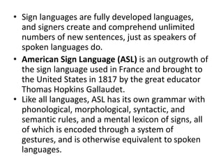 • Sign languages are fully developed languages,
and signers create and comprehend unlimited
numbers of new sentences, just as speakers of
spoken languages do.
• American Sign Language (ASL) is an outgrowth of
the sign language used in France and brought to
the United States in 1817 by the great educator
Thomas Hopkins Gallaudet.
• Like all languages, ASL has its own grammar with
phonological, morphological, syntactic, and
semantic rules, and a mental lexicon of signs, all
of which is encoded through a system of
gestures, and is otherwise equivalent to spoken
languages.
 