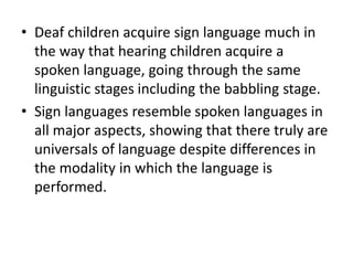 • Deaf children acquire sign language much in
the way that hearing children acquire a
spoken language, going through the same
linguistic stages including the babbling stage.
• Sign languages resemble spoken languages in
all major aspects, showing that there truly are
universals of language despite differences in
the modality in which the language is
performed.
 