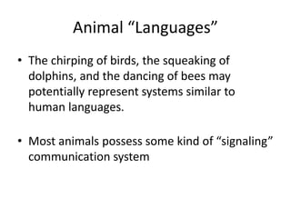 Animal “Languages”
• The chirping of birds, the squeaking of
dolphins, and the dancing of bees may
potentially represent systems similar to
human languages.
• Most animals possess some kind of “signaling”
communication system
 