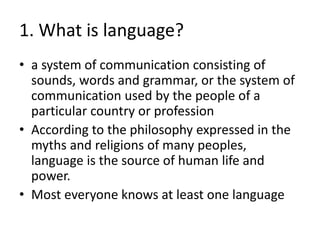 1. What is language?
• a system of communication consisting of
sounds, words and grammar, or the system of
communication used by the people of a
particular country or profession
• According to the philosophy expressed in the
myths and religions of many peoples,
language is the source of human life and
power.
• Most everyone knows at least one language
 