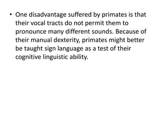 • One disadvantage suffered by primates is that
their vocal tracts do not permit them to
pronounce many different sounds. Because of
their manual dexterity, primates might better
be taught sign language as a test of their
cognitive linguistic ability.
 
