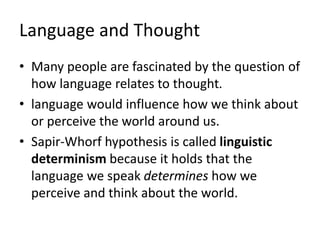 Language and Thought
• Many people are fascinated by the question of
how language relates to thought.
• language would influence how we think about
or perceive the world around us.
• Sapir-Whorf hypothesis is called linguistic
determinism because it holds that the
language we speak determines how we
perceive and think about the world.
 