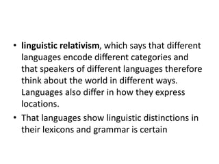 • linguistic relativism, which says that different
languages encode different categories and
that speakers of different languages therefore
think about the world in different ways.
Languages also differ in how they express
locations.
• That languages show linguistic distinctions in
their lexicons and grammar is certain
 