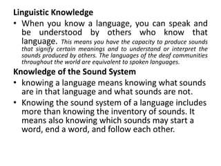 Linguistic Knowledge
• When you know a language, you can speak and
be understood by others who know that
language. This means you have the capacity to produce sounds
that signify certain meanings and to understand or interpret the
sounds produced by others. The languages of the deaf communities
throughout the world are equivalent to spoken languages.
Knowledge of the Sound System
• knowing a language means knowing what sounds
are in that language and what sounds are not.
• Knowing the sound system of a language includes
more than knowing the inventory of sounds. It
means also knowing which sounds may start a
word, end a word, and follow each other.
 
