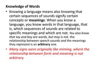 Knowledge of Words
• Knowing a language means also knowing that
certain sequences of sounds signify certain
concepts or meanings. When you know a
language, you know words in that language, that
is, which sequences of sounds are related to
specific meanings and which are not. You also know
that toy and boy are words, but moy is not. the
relationship between speech sounds and the meanings
they represent is an arbitrary one.
• Many signs were originally like miming, where the
relationship between form and meaning is not
arbitrary.
 