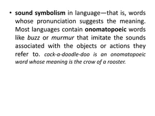 • sound symbolism in language—that is, words
whose pronunciation suggests the meaning.
Most languages contain onomatopoeic words
like buzz or murmur that imitate the sounds
associated with the objects or actions they
refer to. cock-a-doodle-doo is an onomatopoeic
word whose meaning is the crow of a rooster.
 