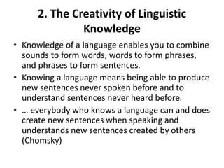 2. The Creativity of Linguistic
Knowledge
• Knowledge of a language enables you to combine
sounds to form words, words to form phrases,
and phrases to form sentences.
• Knowing a language means being able to produce
new sentences never spoken before and to
understand sentences never heard before.
• … everybody who knows a language can and does
create new sentences when speaking and
understands new sentences created by others
(Chomsky)
 