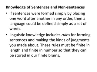 Knowledge of Sentences and Non-sentences
• If sentences were formed simply by placing
one word after another in any order, then a
language could be defined simply as a set of
words.
• linguistic knowledge includes rules for forming
sentences and making the kinds of judgments
you made about. These rules must be finite in
length and finite in number so that they can
be stored in our finite brains.
 