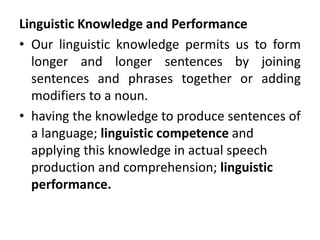 Linguistic Knowledge and Performance
• Our linguistic knowledge permits us to form
longer and longer sentences by joining
sentences and phrases together or adding
modifiers to a noun.
• having the knowledge to produce sentences of
a language; linguistic competence and
applying this knowledge in actual speech
production and comprehension; linguistic
performance.
 