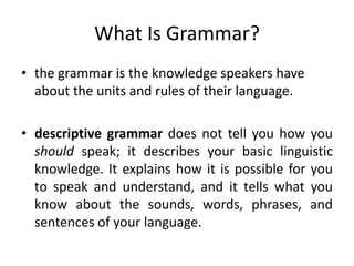 What Is Grammar?
• the grammar is the knowledge speakers have
about the units and rules of their language.
• descriptive grammar does not tell you how you
should speak; it describes your basic linguistic
knowledge. It explains how it is possible for you
to speak and understand, and it tells what you
know about the sounds, words, phrases, and
sentences of your language.
 