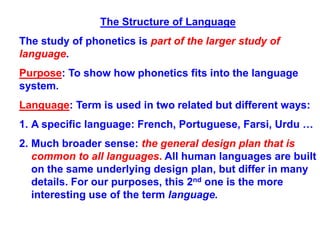 The Structure of Language
The study of phonetics is part of the larger study of
language.
Purpose: To show how phonetics fits into the language
system.
Language: Term is used in two related but different ways:
1. A specific language: French, Portuguese, Farsi, Urdu …
2. Much broader sense: the general design plan that is
common to all languages. All human languages are built
on the same underlying design plan, but differ in many
details. For our purposes, this 2nd one is the more
interesting use of the term language.
 