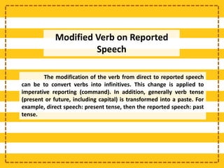 Modified Verb on Reported
Speech
The modification of the verb from direct to reported speech
can be to convert verbs into infinitives. This change is applied to
imperative reporting (command). In addition, generally verb tense
(present or future, including capital) is transformed into a paste. For
example, direct speech: present tense, then the reported speech: past
tense.
 