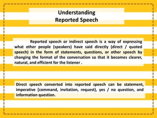 Reported speech or indirect speech is a way of expressing
what other people (speakers) have said directly (direct / quoted
speech) in the form of statements, questions, or other speech by
changing the format of the conversation so that it becomes clearer,
natural, and efficient for the listener .
Direct speech converted into reported speech can be statement,
imperative [command, invitation, request), yes / no question, and
information question.
Understanding
Reported Speech
 
