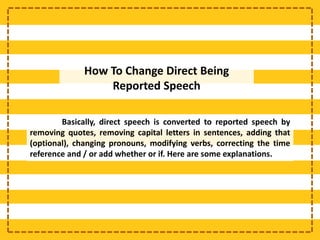 How To Change Direct Being
Reported Speech
Basically, direct speech is converted to reported speech by
removing quotes, removing capital letters in sentences, adding that
(optional), changing pronouns, modifying verbs, correcting the time
reference and / or add whether or if. Here are some explanations.
 
